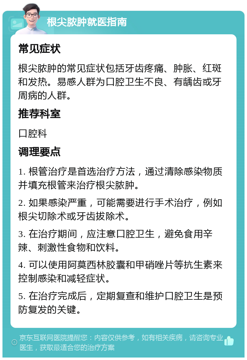 根尖脓肿就医指南 常见症状 根尖脓肿的常见症状包括牙齿疼痛、肿胀、红斑和发热。易感人群为口腔卫生不良、有龋齿或牙周病的人群。 推荐科室 口腔科 调理要点 1. 根管治疗是首选治疗方法，通过清除感染物质并填充根管来治疗根尖脓肿。 2. 如果感染严重，可能需要进行手术治疗，例如根尖切除术或牙齿拔除术。 3. 在治疗期间，应注意口腔卫生，避免食用辛辣、刺激性食物和饮料。 4. 可以使用阿莫西林胶囊和甲硝唑片等抗生素来控制感染和减轻症状。 5. 在治疗完成后，定期复查和维护口腔卫生是预防复发的关键。