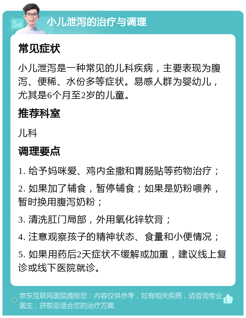 小儿泄泻的治疗与调理 常见症状 小儿泄泻是一种常见的儿科疾病，主要表现为腹泻、便稀、水份多等症状。易感人群为婴幼儿，尤其是6个月至2岁的儿童。 推荐科室 儿科 调理要点 1. 给予妈咪爱、鸡内金撒和胃肠贴等药物治疗； 2. 如果加了辅食，暂停辅食；如果是奶粉喂养，暂时换用腹泻奶粉； 3. 清洗肛门局部，外用氧化锌软膏； 4. 注意观察孩子的精神状态、食量和小便情况； 5. 如果用药后2天症状不缓解或加重，建议线上复诊或线下医院就诊。