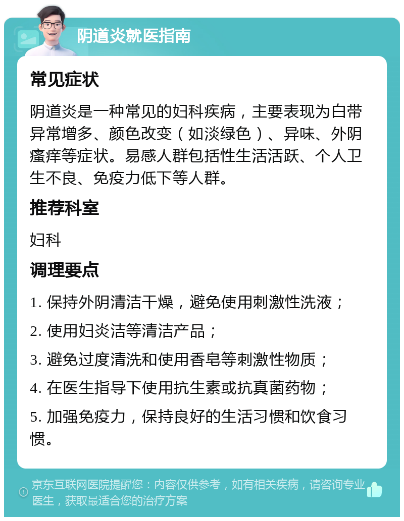 阴道炎就医指南 常见症状 阴道炎是一种常见的妇科疾病，主要表现为白带异常增多、颜色改变（如淡绿色）、异味、外阴瘙痒等症状。易感人群包括性生活活跃、个人卫生不良、免疫力低下等人群。 推荐科室 妇科 调理要点 1. 保持外阴清洁干燥，避免使用刺激性洗液； 2. 使用妇炎洁等清洁产品； 3. 避免过度清洗和使用香皂等刺激性物质； 4. 在医生指导下使用抗生素或抗真菌药物； 5. 加强免疫力，保持良好的生活习惯和饮食习惯。