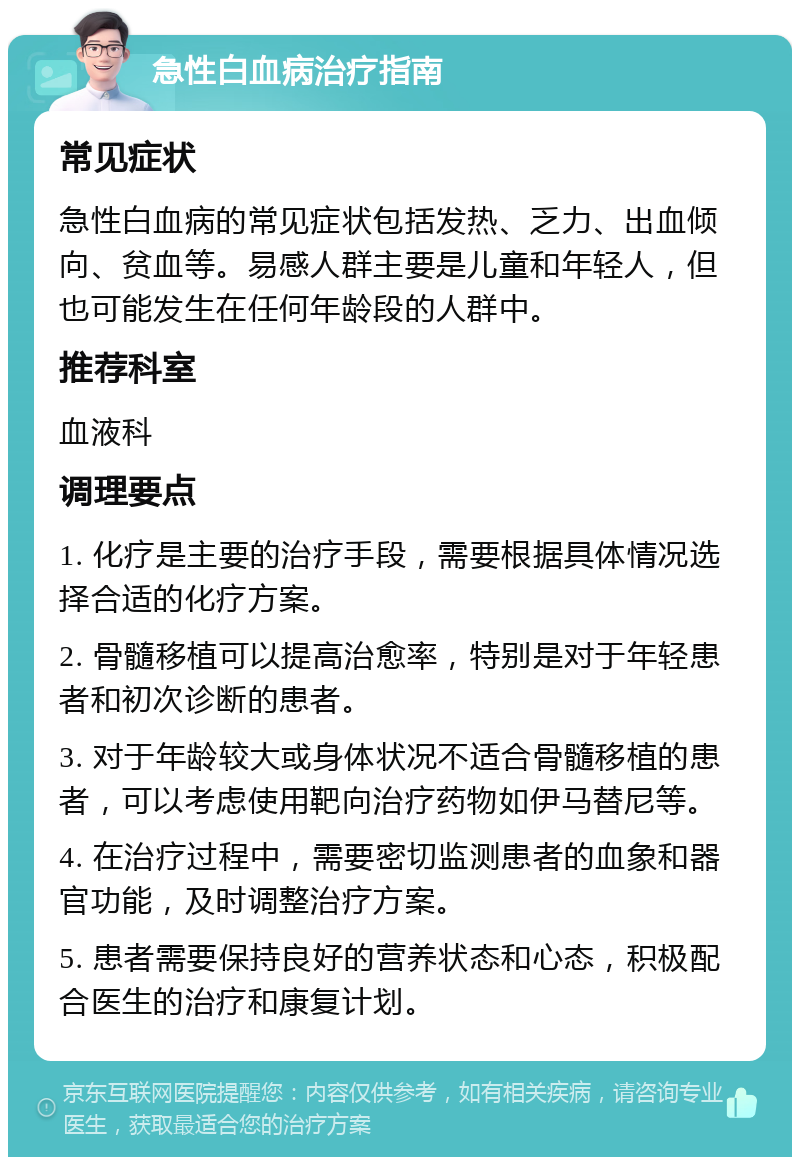 急性白血病治疗指南 常见症状 急性白血病的常见症状包括发热、乏力、出血倾向、贫血等。易感人群主要是儿童和年轻人，但也可能发生在任何年龄段的人群中。 推荐科室 血液科 调理要点 1. 化疗是主要的治疗手段，需要根据具体情况选择合适的化疗方案。 2. 骨髓移植可以提高治愈率，特别是对于年轻患者和初次诊断的患者。 3. 对于年龄较大或身体状况不适合骨髓移植的患者，可以考虑使用靶向治疗药物如伊马替尼等。 4. 在治疗过程中，需要密切监测患者的血象和器官功能，及时调整治疗方案。 5. 患者需要保持良好的营养状态和心态，积极配合医生的治疗和康复计划。