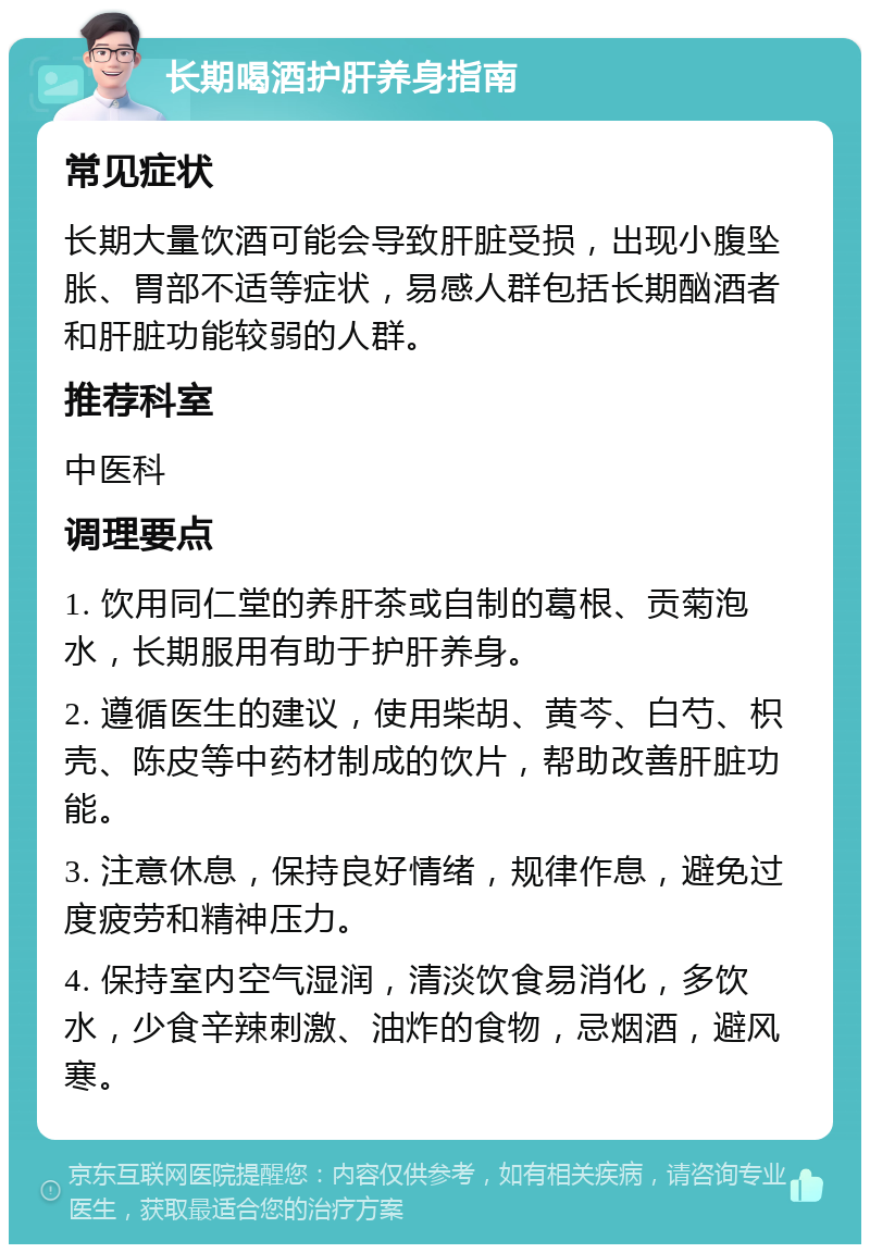 长期喝酒护肝养身指南 常见症状 长期大量饮酒可能会导致肝脏受损，出现小腹坠胀、胃部不适等症状，易感人群包括长期酗酒者和肝脏功能较弱的人群。 推荐科室 中医科 调理要点 1. 饮用同仁堂的养肝茶或自制的葛根、贡菊泡水，长期服用有助于护肝养身。 2. 遵循医生的建议，使用柴胡、黄芩、白芍、枳壳、陈皮等中药材制成的饮片，帮助改善肝脏功能。 3. 注意休息，保持良好情绪，规律作息，避免过度疲劳和精神压力。 4. 保持室内空气湿润，清淡饮食易消化，多饮水，少食辛辣刺激、油炸的食物，忌烟酒，避风寒。