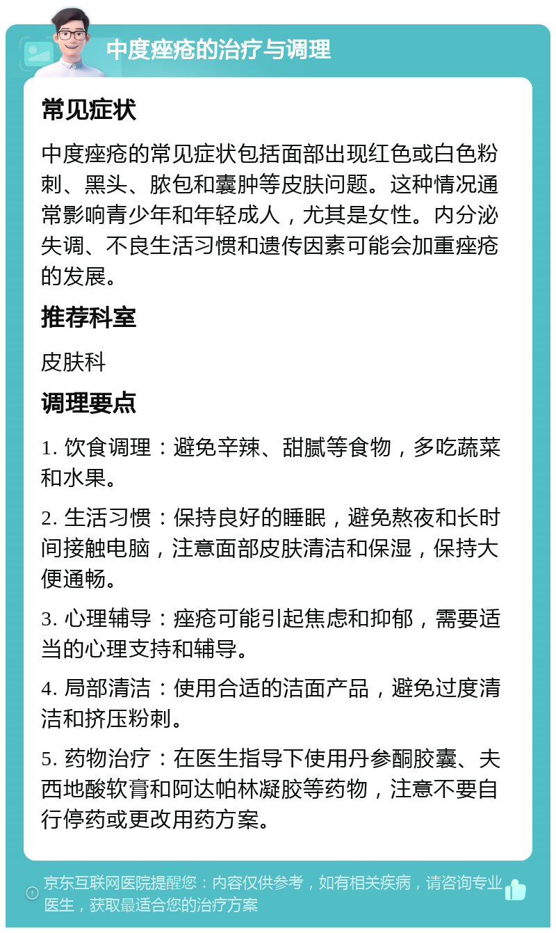 中度痤疮的治疗与调理 常见症状 中度痤疮的常见症状包括面部出现红色或白色粉刺、黑头、脓包和囊肿等皮肤问题。这种情况通常影响青少年和年轻成人，尤其是女性。内分泌失调、不良生活习惯和遗传因素可能会加重痤疮的发展。 推荐科室 皮肤科 调理要点 1. 饮食调理：避免辛辣、甜腻等食物，多吃蔬菜和水果。 2. 生活习惯：保持良好的睡眠，避免熬夜和长时间接触电脑，注意面部皮肤清洁和保湿，保持大便通畅。 3. 心理辅导：痤疮可能引起焦虑和抑郁，需要适当的心理支持和辅导。 4. 局部清洁：使用合适的洁面产品，避免过度清洁和挤压粉刺。 5. 药物治疗：在医生指导下使用丹参酮胶囊、夫西地酸软膏和阿达帕林凝胶等药物，注意不要自行停药或更改用药方案。