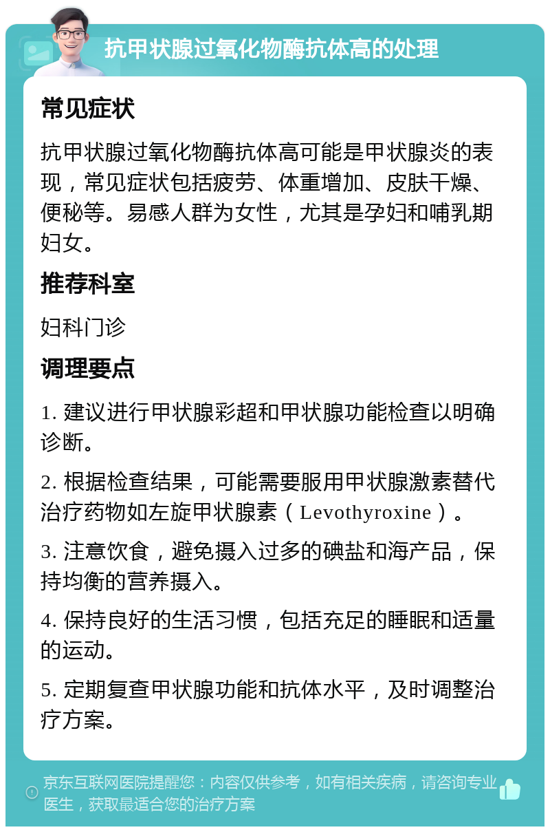 抗甲状腺过氧化物酶抗体高的处理 常见症状 抗甲状腺过氧化物酶抗体高可能是甲状腺炎的表现，常见症状包括疲劳、体重增加、皮肤干燥、便秘等。易感人群为女性，尤其是孕妇和哺乳期妇女。 推荐科室 妇科门诊 调理要点 1. 建议进行甲状腺彩超和甲状腺功能检查以明确诊断。 2. 根据检查结果，可能需要服用甲状腺激素替代治疗药物如左旋甲状腺素（Levothyroxine）。 3. 注意饮食，避免摄入过多的碘盐和海产品，保持均衡的营养摄入。 4. 保持良好的生活习惯，包括充足的睡眠和适量的运动。 5. 定期复查甲状腺功能和抗体水平，及时调整治疗方案。