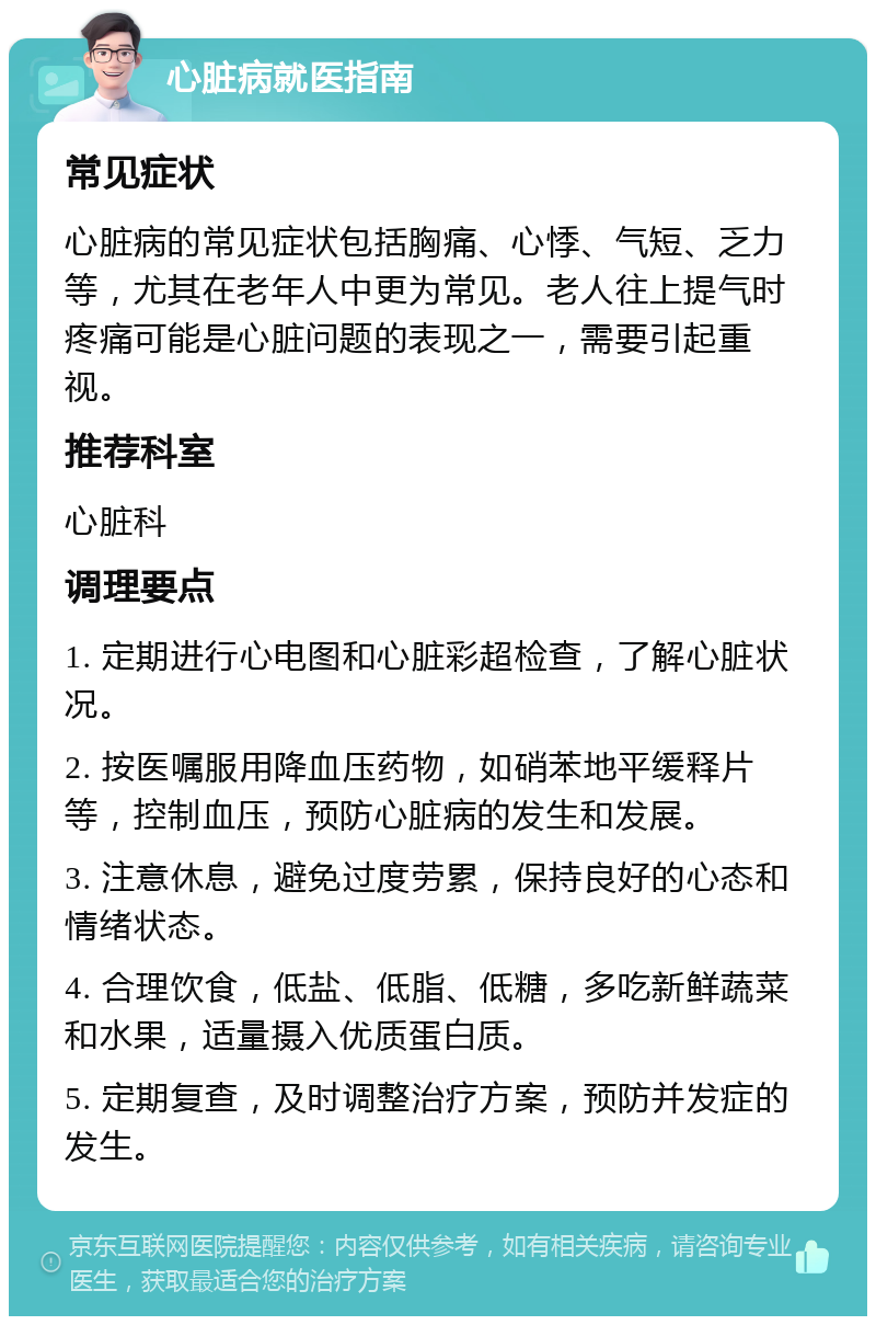 心脏病就医指南 常见症状 心脏病的常见症状包括胸痛、心悸、气短、乏力等，尤其在老年人中更为常见。老人往上提气时疼痛可能是心脏问题的表现之一，需要引起重视。 推荐科室 心脏科 调理要点 1. 定期进行心电图和心脏彩超检查，了解心脏状况。 2. 按医嘱服用降血压药物，如硝苯地平缓释片等，控制血压，预防心脏病的发生和发展。 3. 注意休息，避免过度劳累，保持良好的心态和情绪状态。 4. 合理饮食，低盐、低脂、低糖，多吃新鲜蔬菜和水果，适量摄入优质蛋白质。 5. 定期复查，及时调整治疗方案，预防并发症的发生。