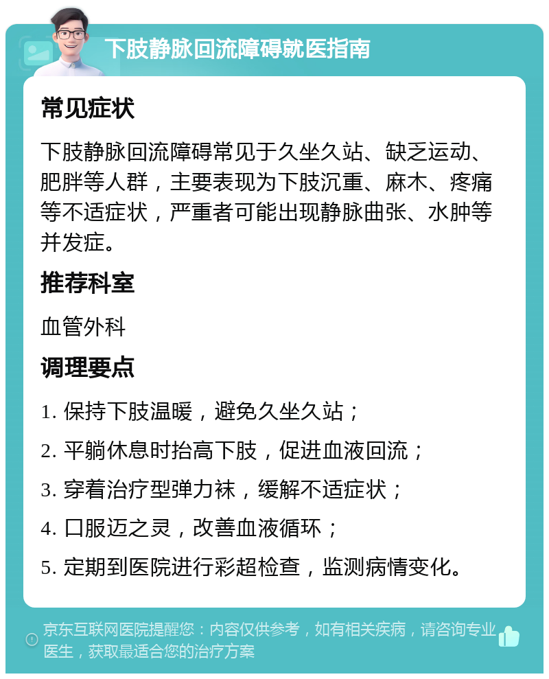 下肢静脉回流障碍就医指南 常见症状 下肢静脉回流障碍常见于久坐久站、缺乏运动、肥胖等人群，主要表现为下肢沉重、麻木、疼痛等不适症状，严重者可能出现静脉曲张、水肿等并发症。 推荐科室 血管外科 调理要点 1. 保持下肢温暖，避免久坐久站； 2. 平躺休息时抬高下肢，促进血液回流； 3. 穿着治疗型弹力袜，缓解不适症状； 4. 口服迈之灵，改善血液循环； 5. 定期到医院进行彩超检查，监测病情变化。