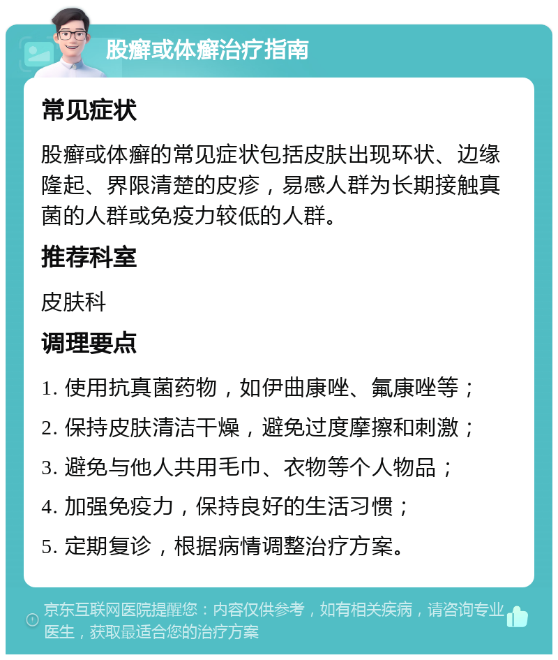 股癣或体癣治疗指南 常见症状 股癣或体癣的常见症状包括皮肤出现环状、边缘隆起、界限清楚的皮疹，易感人群为长期接触真菌的人群或免疫力较低的人群。 推荐科室 皮肤科 调理要点 1. 使用抗真菌药物，如伊曲康唑、氟康唑等； 2. 保持皮肤清洁干燥，避免过度摩擦和刺激； 3. 避免与他人共用毛巾、衣物等个人物品； 4. 加强免疫力，保持良好的生活习惯； 5. 定期复诊，根据病情调整治疗方案。