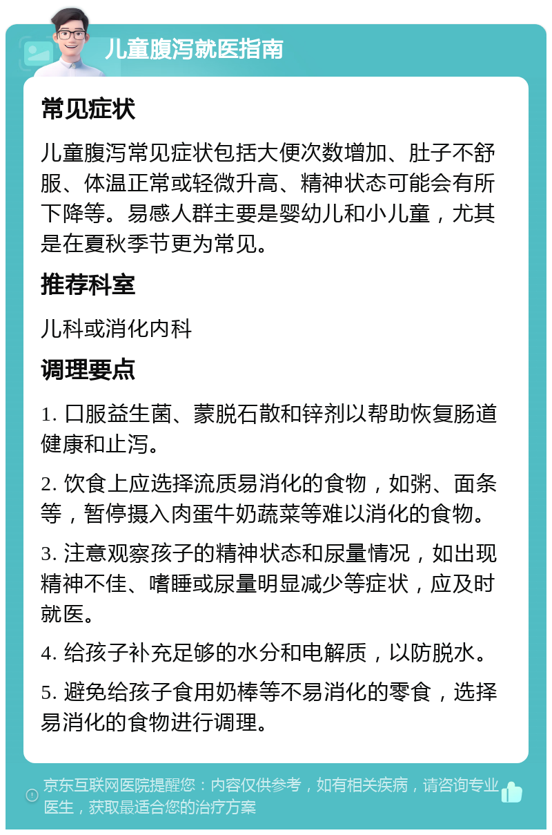 儿童腹泻就医指南 常见症状 儿童腹泻常见症状包括大便次数增加、肚子不舒服、体温正常或轻微升高、精神状态可能会有所下降等。易感人群主要是婴幼儿和小儿童，尤其是在夏秋季节更为常见。 推荐科室 儿科或消化内科 调理要点 1. 口服益生菌、蒙脱石散和锌剂以帮助恢复肠道健康和止泻。 2. 饮食上应选择流质易消化的食物，如粥、面条等，暂停摄入肉蛋牛奶蔬菜等难以消化的食物。 3. 注意观察孩子的精神状态和尿量情况，如出现精神不佳、嗜睡或尿量明显减少等症状，应及时就医。 4. 给孩子补充足够的水分和电解质，以防脱水。 5. 避免给孩子食用奶棒等不易消化的零食，选择易消化的食物进行调理。