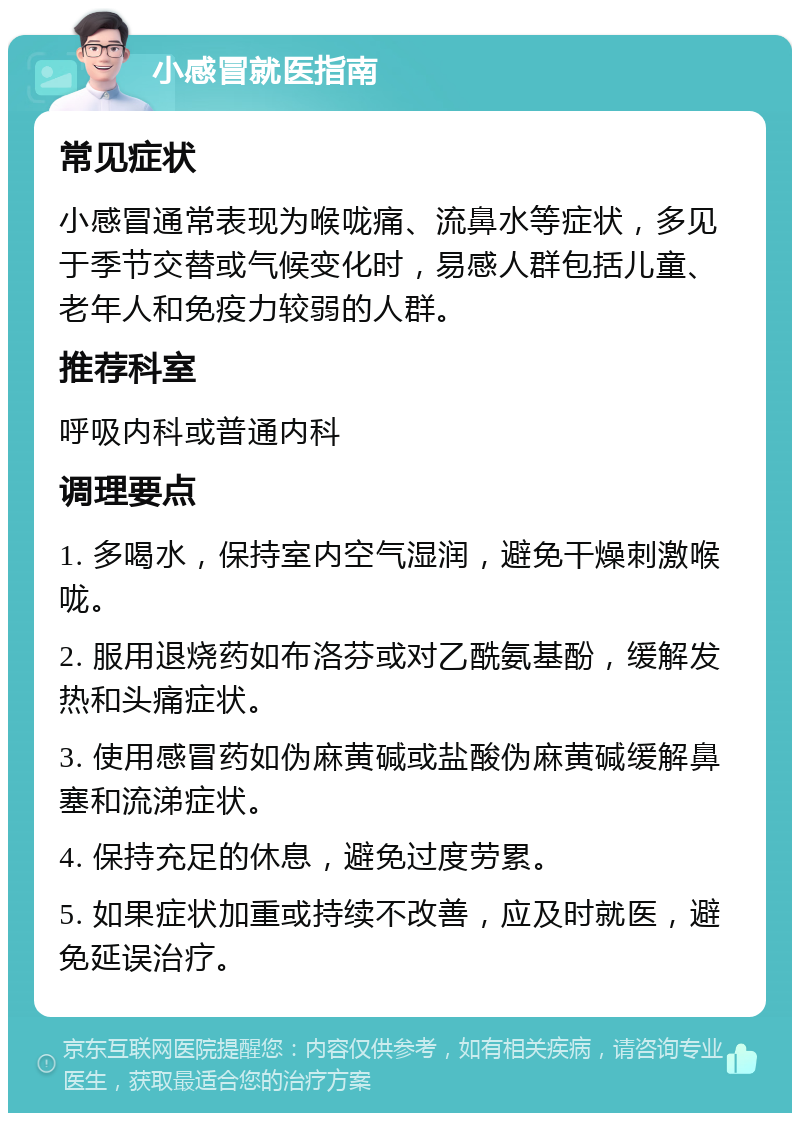 小感冒就医指南 常见症状 小感冒通常表现为喉咙痛、流鼻水等症状，多见于季节交替或气候变化时，易感人群包括儿童、老年人和免疫力较弱的人群。 推荐科室 呼吸内科或普通内科 调理要点 1. 多喝水，保持室内空气湿润，避免干燥刺激喉咙。 2. 服用退烧药如布洛芬或对乙酰氨基酚，缓解发热和头痛症状。 3. 使用感冒药如伪麻黄碱或盐酸伪麻黄碱缓解鼻塞和流涕症状。 4. 保持充足的休息，避免过度劳累。 5. 如果症状加重或持续不改善，应及时就医，避免延误治疗。