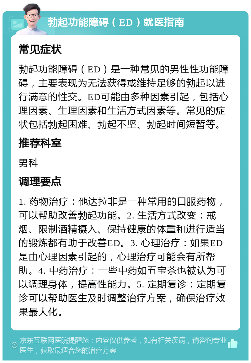 勃起功能障碍（ED）就医指南 常见症状 勃起功能障碍（ED）是一种常见的男性性功能障碍，主要表现为无法获得或维持足够的勃起以进行满意的性交。ED可能由多种因素引起，包括心理因素、生理因素和生活方式因素等。常见的症状包括勃起困难、勃起不坚、勃起时间短暂等。 推荐科室 男科 调理要点 1. 药物治疗：他达拉非是一种常用的口服药物，可以帮助改善勃起功能。2. 生活方式改变：戒烟、限制酒精摄入、保持健康的体重和进行适当的锻炼都有助于改善ED。3. 心理治疗：如果ED是由心理因素引起的，心理治疗可能会有所帮助。4. 中药治疗：一些中药如五宝茶也被认为可以调理身体，提高性能力。5. 定期复诊：定期复诊可以帮助医生及时调整治疗方案，确保治疗效果最大化。