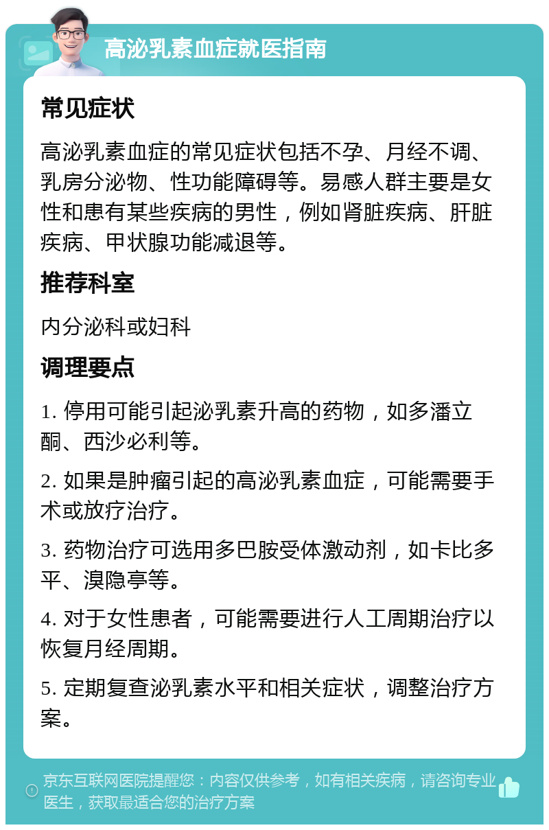 高泌乳素血症就医指南 常见症状 高泌乳素血症的常见症状包括不孕、月经不调、乳房分泌物、性功能障碍等。易感人群主要是女性和患有某些疾病的男性，例如肾脏疾病、肝脏疾病、甲状腺功能减退等。 推荐科室 内分泌科或妇科 调理要点 1. 停用可能引起泌乳素升高的药物，如多潘立酮、西沙必利等。 2. 如果是肿瘤引起的高泌乳素血症，可能需要手术或放疗治疗。 3. 药物治疗可选用多巴胺受体激动剂，如卡比多平、溴隐亭等。 4. 对于女性患者，可能需要进行人工周期治疗以恢复月经周期。 5. 定期复查泌乳素水平和相关症状，调整治疗方案。