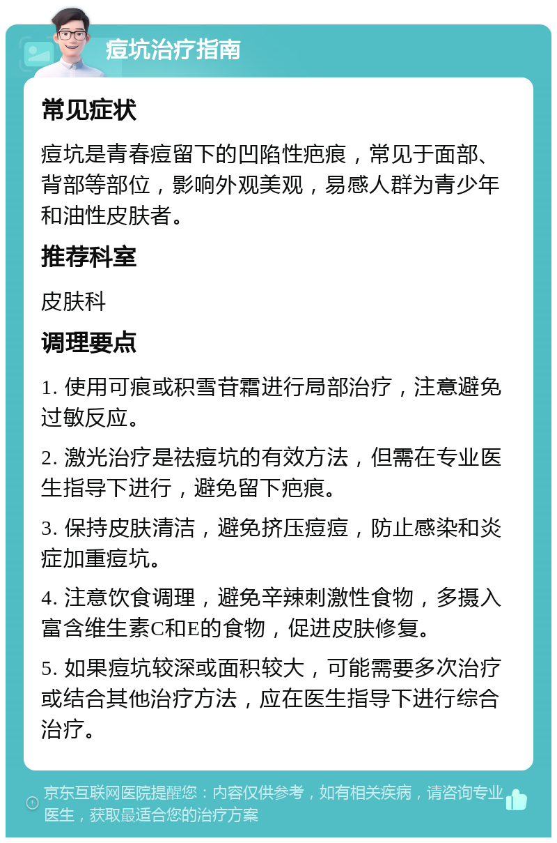 痘坑治疗指南 常见症状 痘坑是青春痘留下的凹陷性疤痕，常见于面部、背部等部位，影响外观美观，易感人群为青少年和油性皮肤者。 推荐科室 皮肤科 调理要点 1. 使用可痕或积雪苷霜进行局部治疗，注意避免过敏反应。 2. 激光治疗是祛痘坑的有效方法，但需在专业医生指导下进行，避免留下疤痕。 3. 保持皮肤清洁，避免挤压痘痘，防止感染和炎症加重痘坑。 4. 注意饮食调理，避免辛辣刺激性食物，多摄入富含维生素C和E的食物，促进皮肤修复。 5. 如果痘坑较深或面积较大，可能需要多次治疗或结合其他治疗方法，应在医生指导下进行综合治疗。