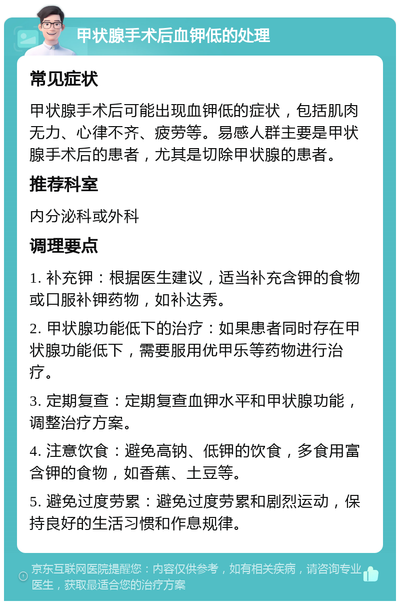 甲状腺手术后血钾低的处理 常见症状 甲状腺手术后可能出现血钾低的症状，包括肌肉无力、心律不齐、疲劳等。易感人群主要是甲状腺手术后的患者，尤其是切除甲状腺的患者。 推荐科室 内分泌科或外科 调理要点 1. 补充钾：根据医生建议，适当补充含钾的食物或口服补钾药物，如补达秀。 2. 甲状腺功能低下的治疗：如果患者同时存在甲状腺功能低下，需要服用优甲乐等药物进行治疗。 3. 定期复查：定期复查血钾水平和甲状腺功能，调整治疗方案。 4. 注意饮食：避免高钠、低钾的饮食，多食用富含钾的食物，如香蕉、土豆等。 5. 避免过度劳累：避免过度劳累和剧烈运动，保持良好的生活习惯和作息规律。