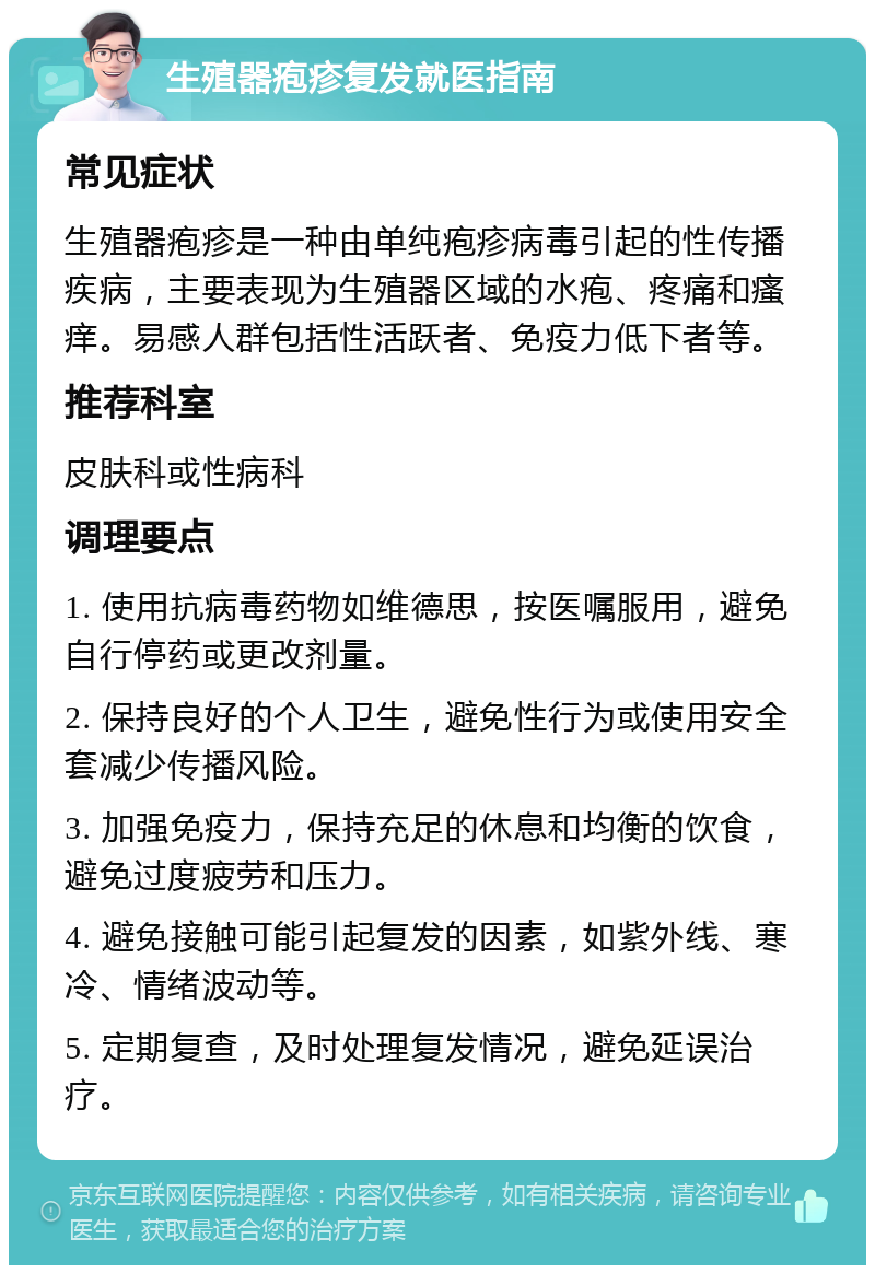 生殖器疱疹复发就医指南 常见症状 生殖器疱疹是一种由单纯疱疹病毒引起的性传播疾病，主要表现为生殖器区域的水疱、疼痛和瘙痒。易感人群包括性活跃者、免疫力低下者等。 推荐科室 皮肤科或性病科 调理要点 1. 使用抗病毒药物如维德思，按医嘱服用，避免自行停药或更改剂量。 2. 保持良好的个人卫生，避免性行为或使用安全套减少传播风险。 3. 加强免疫力，保持充足的休息和均衡的饮食，避免过度疲劳和压力。 4. 避免接触可能引起复发的因素，如紫外线、寒冷、情绪波动等。 5. 定期复查，及时处理复发情况，避免延误治疗。