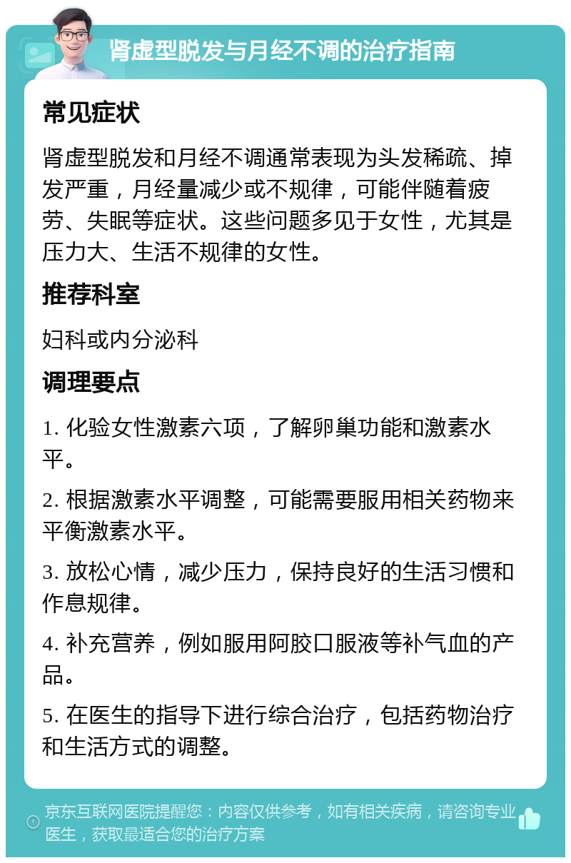 肾虚型脱发与月经不调的治疗指南 常见症状 肾虚型脱发和月经不调通常表现为头发稀疏、掉发严重，月经量减少或不规律，可能伴随着疲劳、失眠等症状。这些问题多见于女性，尤其是压力大、生活不规律的女性。 推荐科室 妇科或内分泌科 调理要点 1. 化验女性激素六项，了解卵巢功能和激素水平。 2. 根据激素水平调整，可能需要服用相关药物来平衡激素水平。 3. 放松心情，减少压力，保持良好的生活习惯和作息规律。 4. 补充营养，例如服用阿胶口服液等补气血的产品。 5. 在医生的指导下进行综合治疗，包括药物治疗和生活方式的调整。