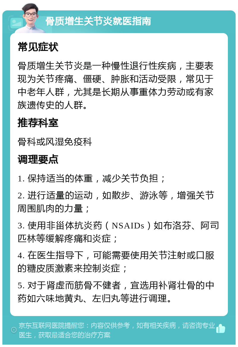 骨质增生关节炎就医指南 常见症状 骨质增生关节炎是一种慢性退行性疾病，主要表现为关节疼痛、僵硬、肿胀和活动受限，常见于中老年人群，尤其是长期从事重体力劳动或有家族遗传史的人群。 推荐科室 骨科或风湿免疫科 调理要点 1. 保持适当的体重，减少关节负担； 2. 进行适量的运动，如散步、游泳等，增强关节周围肌肉的力量； 3. 使用非甾体抗炎药（NSAIDs）如布洛芬、阿司匹林等缓解疼痛和炎症； 4. 在医生指导下，可能需要使用关节注射或口服的糖皮质激素来控制炎症； 5. 对于肾虚而筋骨不健者，宜选用补肾壮骨的中药如六味地黄丸、左归丸等进行调理。