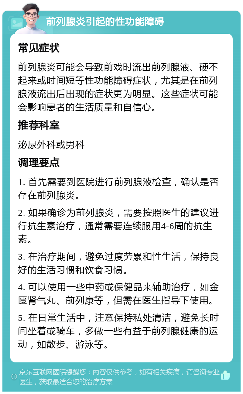 前列腺炎引起的性功能障碍 常见症状 前列腺炎可能会导致前戏时流出前列腺液、硬不起来或时间短等性功能障碍症状，尤其是在前列腺液流出后出现的症状更为明显。这些症状可能会影响患者的生活质量和自信心。 推荐科室 泌尿外科或男科 调理要点 1. 首先需要到医院进行前列腺液检查，确认是否存在前列腺炎。 2. 如果确诊为前列腺炎，需要按照医生的建议进行抗生素治疗，通常需要连续服用4-6周的抗生素。 3. 在治疗期间，避免过度劳累和性生活，保持良好的生活习惯和饮食习惯。 4. 可以使用一些中药或保健品来辅助治疗，如金匮肾气丸、前列康等，但需在医生指导下使用。 5. 在日常生活中，注意保持私处清洁，避免长时间坐着或骑车，多做一些有益于前列腺健康的运动，如散步、游泳等。