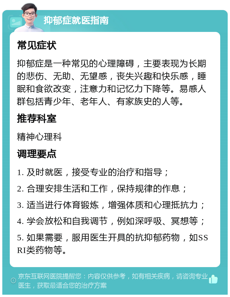 抑郁症就医指南 常见症状 抑郁症是一种常见的心理障碍，主要表现为长期的悲伤、无助、无望感，丧失兴趣和快乐感，睡眠和食欲改变，注意力和记忆力下降等。易感人群包括青少年、老年人、有家族史的人等。 推荐科室 精神心理科 调理要点 1. 及时就医，接受专业的治疗和指导； 2. 合理安排生活和工作，保持规律的作息； 3. 适当进行体育锻炼，增强体质和心理抵抗力； 4. 学会放松和自我调节，例如深呼吸、冥想等； 5. 如果需要，服用医生开具的抗抑郁药物，如SSRI类药物等。