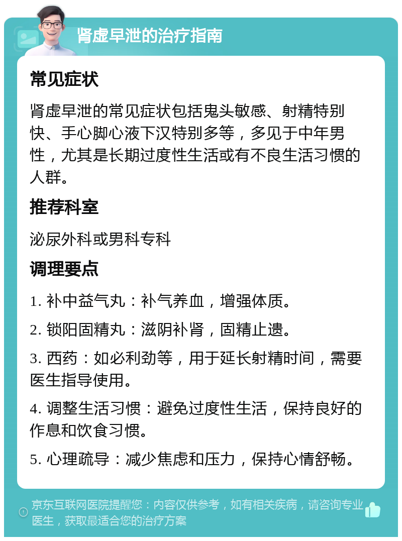 肾虚早泄的治疗指南 常见症状 肾虚早泄的常见症状包括鬼头敏感、射精特别快、手心脚心液下汉特别多等，多见于中年男性，尤其是长期过度性生活或有不良生活习惯的人群。 推荐科室 泌尿外科或男科专科 调理要点 1. 补中益气丸：补气养血，增强体质。 2. 锁阳固精丸：滋阴补肾，固精止遗。 3. 西药：如必利劲等，用于延长射精时间，需要医生指导使用。 4. 调整生活习惯：避免过度性生活，保持良好的作息和饮食习惯。 5. 心理疏导：减少焦虑和压力，保持心情舒畅。