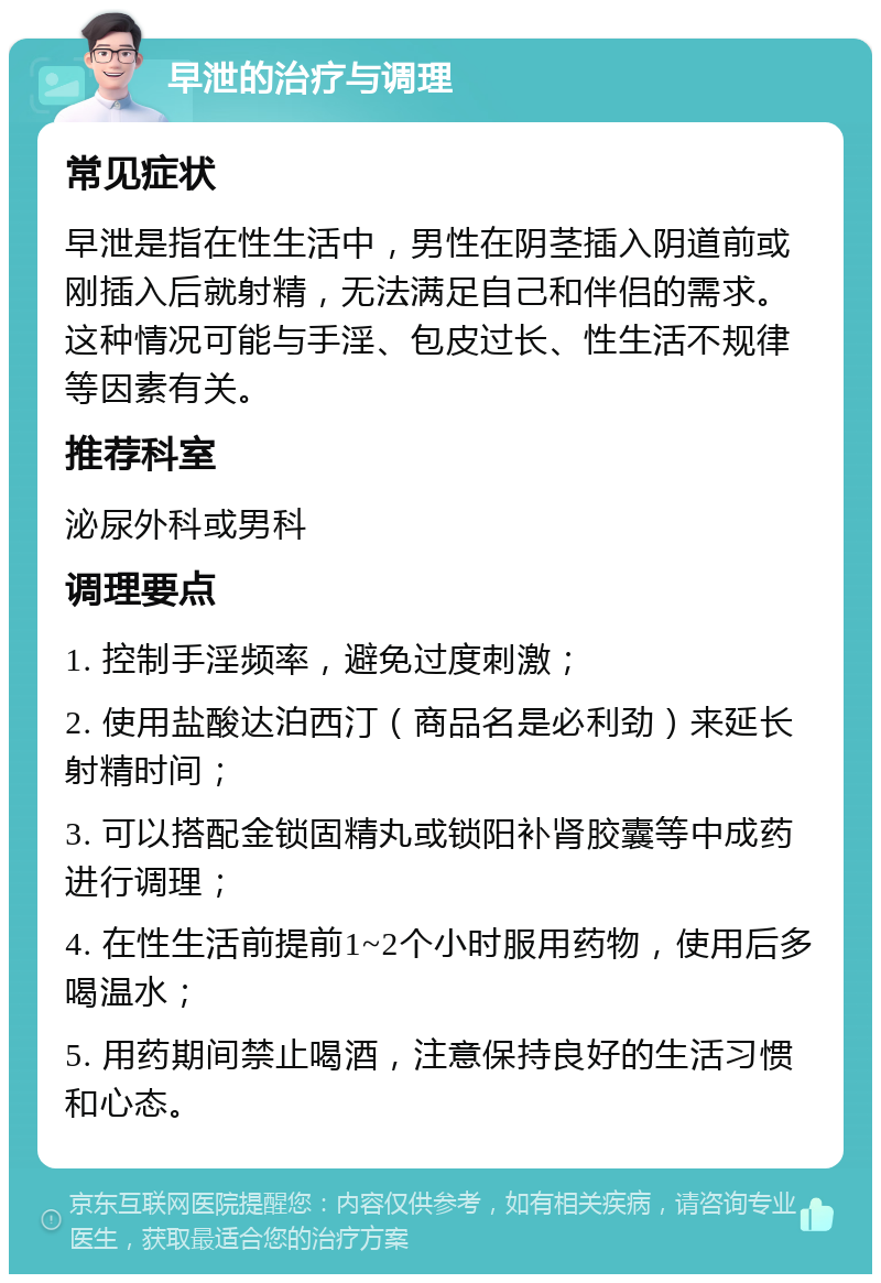 早泄的治疗与调理 常见症状 早泄是指在性生活中，男性在阴茎插入阴道前或刚插入后就射精，无法满足自己和伴侣的需求。这种情况可能与手淫、包皮过长、性生活不规律等因素有关。 推荐科室 泌尿外科或男科 调理要点 1. 控制手淫频率，避免过度刺激； 2. 使用盐酸达泊西汀（商品名是必利劲）来延长射精时间； 3. 可以搭配金锁固精丸或锁阳补肾胶囊等中成药进行调理； 4. 在性生活前提前1~2个小时服用药物，使用后多喝温水； 5. 用药期间禁止喝酒，注意保持良好的生活习惯和心态。