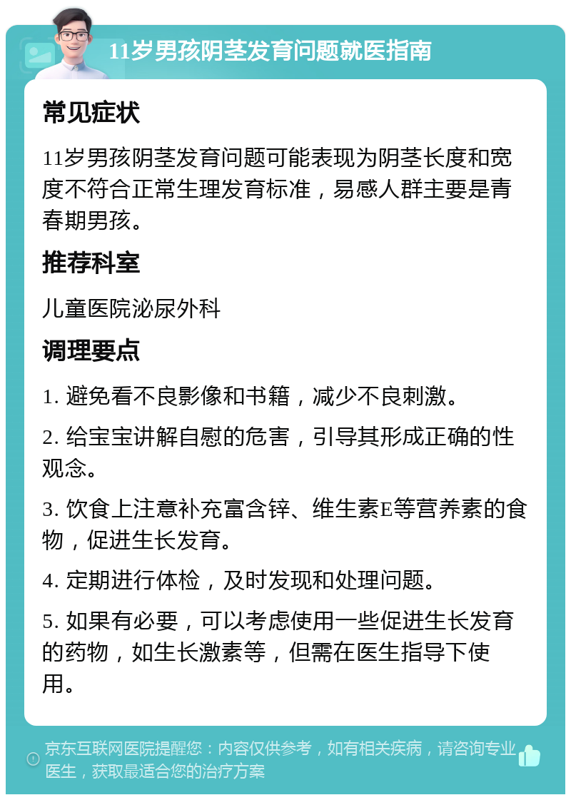 11岁男孩阴茎发育问题就医指南 常见症状 11岁男孩阴茎发育问题可能表现为阴茎长度和宽度不符合正常生理发育标准，易感人群主要是青春期男孩。 推荐科室 儿童医院泌尿外科 调理要点 1. 避免看不良影像和书籍，减少不良刺激。 2. 给宝宝讲解自慰的危害，引导其形成正确的性观念。 3. 饮食上注意补充富含锌、维生素E等营养素的食物，促进生长发育。 4. 定期进行体检，及时发现和处理问题。 5. 如果有必要，可以考虑使用一些促进生长发育的药物，如生长激素等，但需在医生指导下使用。