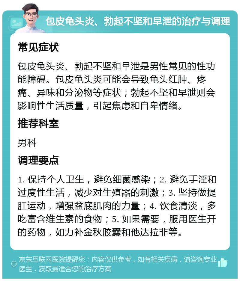 包皮龟头炎、勃起不坚和早泄的治疗与调理 常见症状 包皮龟头炎、勃起不坚和早泄是男性常见的性功能障碍。包皮龟头炎可能会导致龟头红肿、疼痛、异味和分泌物等症状；勃起不坚和早泄则会影响性生活质量，引起焦虑和自卑情绪。 推荐科室 男科 调理要点 1. 保持个人卫生，避免细菌感染；2. 避免手淫和过度性生活，减少对生殖器的刺激；3. 坚持做提肛运动，增强盆底肌肉的力量；4. 饮食清淡，多吃富含维生素的食物；5. 如果需要，服用医生开的药物，如力补金秋胶囊和他达拉非等。