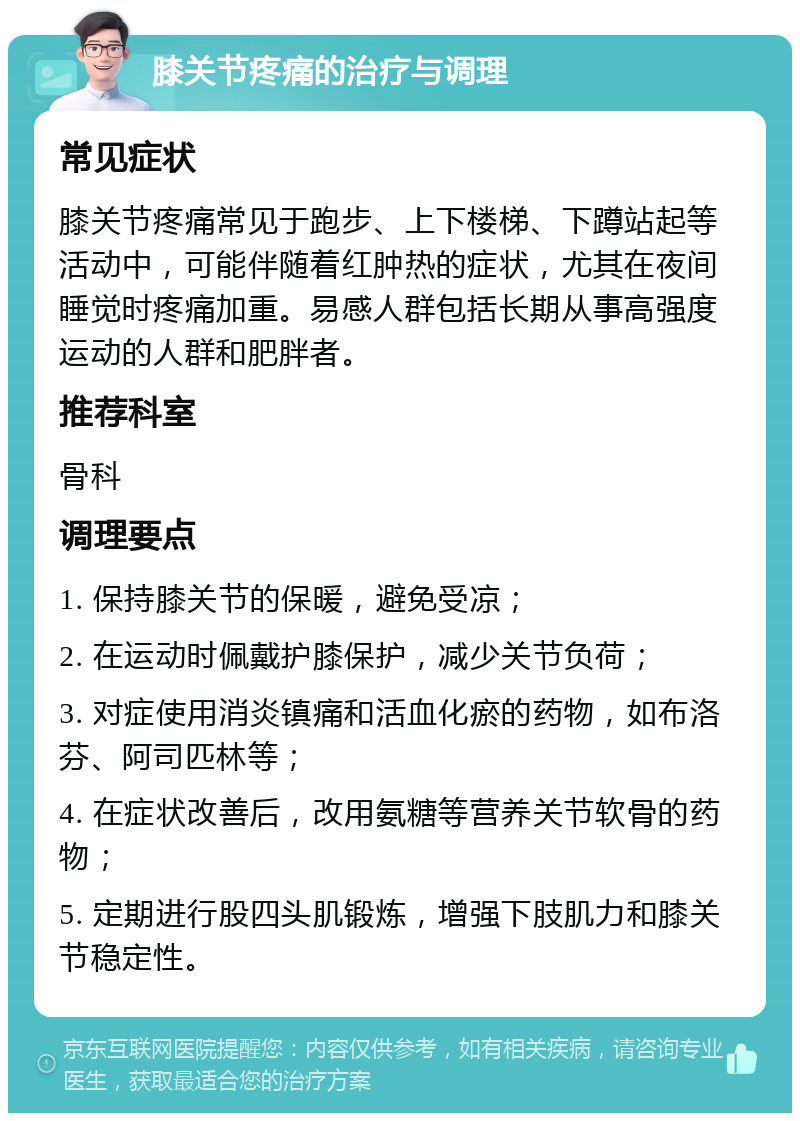 膝关节疼痛的治疗与调理 常见症状 膝关节疼痛常见于跑步、上下楼梯、下蹲站起等活动中，可能伴随着红肿热的症状，尤其在夜间睡觉时疼痛加重。易感人群包括长期从事高强度运动的人群和肥胖者。 推荐科室 骨科 调理要点 1. 保持膝关节的保暖，避免受凉； 2. 在运动时佩戴护膝保护，减少关节负荷； 3. 对症使用消炎镇痛和活血化瘀的药物，如布洛芬、阿司匹林等； 4. 在症状改善后，改用氨糖等营养关节软骨的药物； 5. 定期进行股四头肌锻炼，增强下肢肌力和膝关节稳定性。