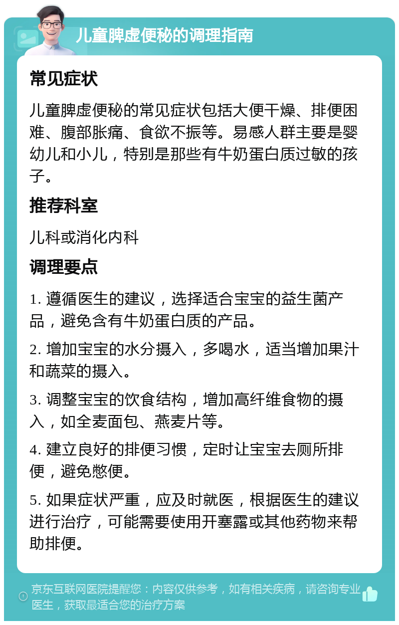 儿童脾虚便秘的调理指南 常见症状 儿童脾虚便秘的常见症状包括大便干燥、排便困难、腹部胀痛、食欲不振等。易感人群主要是婴幼儿和小儿，特别是那些有牛奶蛋白质过敏的孩子。 推荐科室 儿科或消化内科 调理要点 1. 遵循医生的建议，选择适合宝宝的益生菌产品，避免含有牛奶蛋白质的产品。 2. 增加宝宝的水分摄入，多喝水，适当增加果汁和蔬菜的摄入。 3. 调整宝宝的饮食结构，增加高纤维食物的摄入，如全麦面包、燕麦片等。 4. 建立良好的排便习惯，定时让宝宝去厕所排便，避免憋便。 5. 如果症状严重，应及时就医，根据医生的建议进行治疗，可能需要使用开塞露或其他药物来帮助排便。