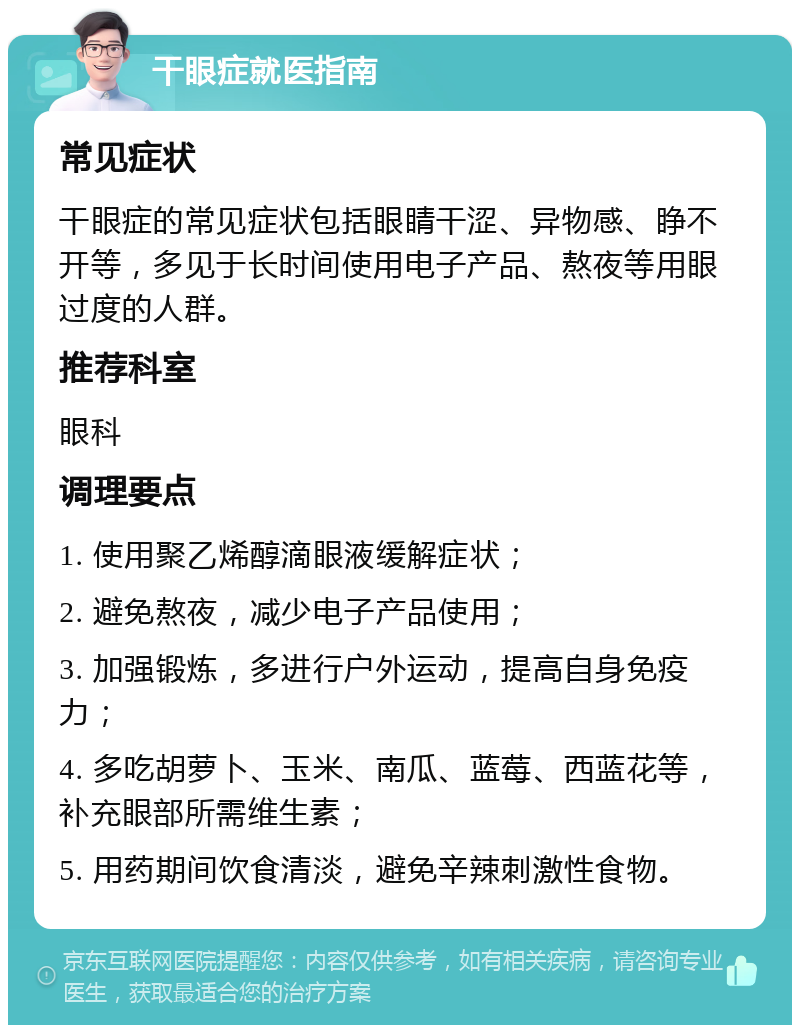 干眼症就医指南 常见症状 干眼症的常见症状包括眼睛干涩、异物感、睁不开等，多见于长时间使用电子产品、熬夜等用眼过度的人群。 推荐科室 眼科 调理要点 1. 使用聚乙烯醇滴眼液缓解症状； 2. 避免熬夜，减少电子产品使用； 3. 加强锻炼，多进行户外运动，提高自身免疫力； 4. 多吃胡萝卜、玉米、南瓜、蓝莓、西蓝花等，补充眼部所需维生素； 5. 用药期间饮食清淡，避免辛辣刺激性食物。