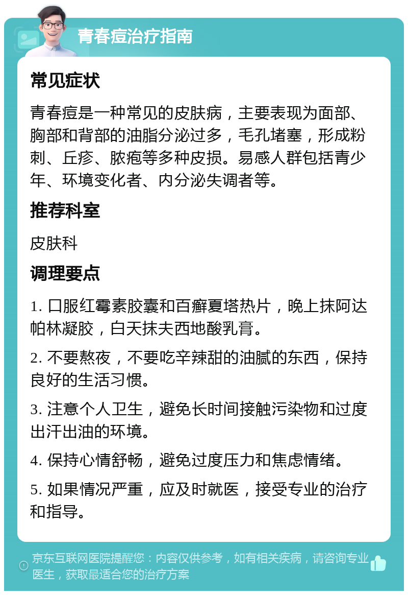 青春痘治疗指南 常见症状 青春痘是一种常见的皮肤病，主要表现为面部、胸部和背部的油脂分泌过多，毛孔堵塞，形成粉刺、丘疹、脓疱等多种皮损。易感人群包括青少年、环境变化者、内分泌失调者等。 推荐科室 皮肤科 调理要点 1. 口服红霉素胶囊和百癣夏塔热片，晚上抹阿达帕林凝胶，白天抹夫西地酸乳膏。 2. 不要熬夜，不要吃辛辣甜的油腻的东西，保持良好的生活习惯。 3. 注意个人卫生，避免长时间接触污染物和过度出汗出油的环境。 4. 保持心情舒畅，避免过度压力和焦虑情绪。 5. 如果情况严重，应及时就医，接受专业的治疗和指导。