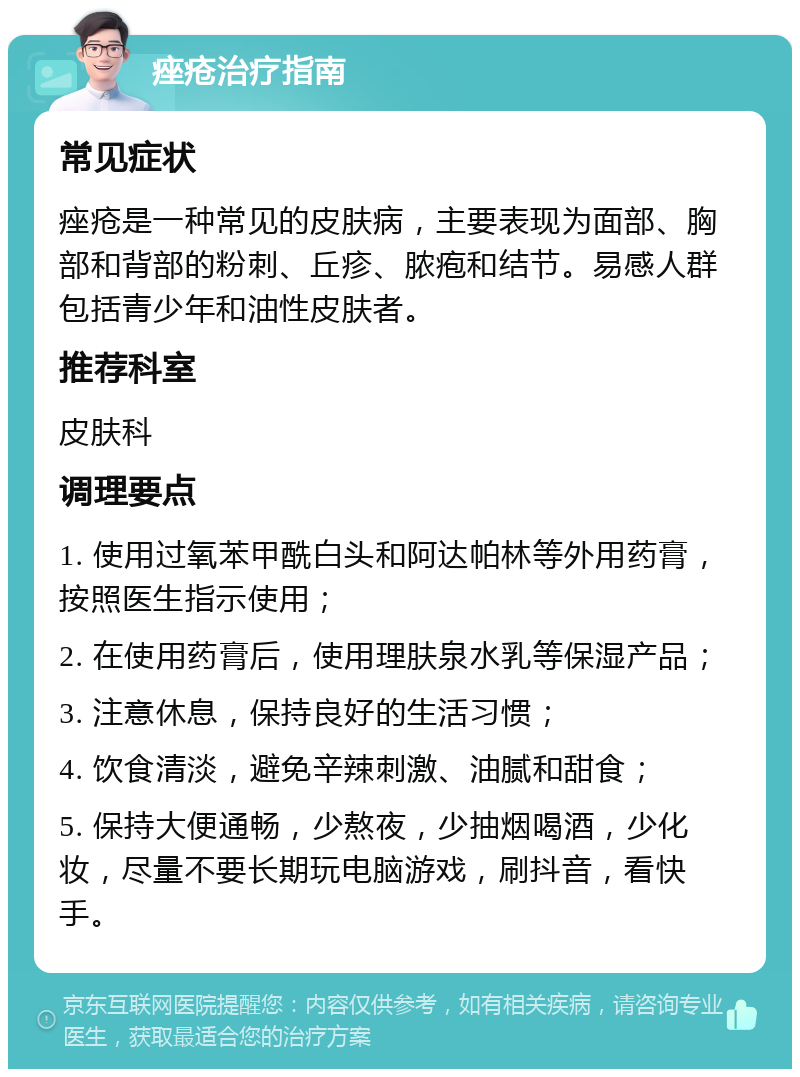 痤疮治疗指南 常见症状 痤疮是一种常见的皮肤病，主要表现为面部、胸部和背部的粉刺、丘疹、脓疱和结节。易感人群包括青少年和油性皮肤者。 推荐科室 皮肤科 调理要点 1. 使用过氧苯甲酰白头和阿达帕林等外用药膏，按照医生指示使用； 2. 在使用药膏后，使用理肤泉水乳等保湿产品； 3. 注意休息，保持良好的生活习惯； 4. 饮食清淡，避免辛辣刺激、油腻和甜食； 5. 保持大便通畅，少熬夜，少抽烟喝酒，少化妆，尽量不要长期玩电脑游戏，刷抖音，看快手。