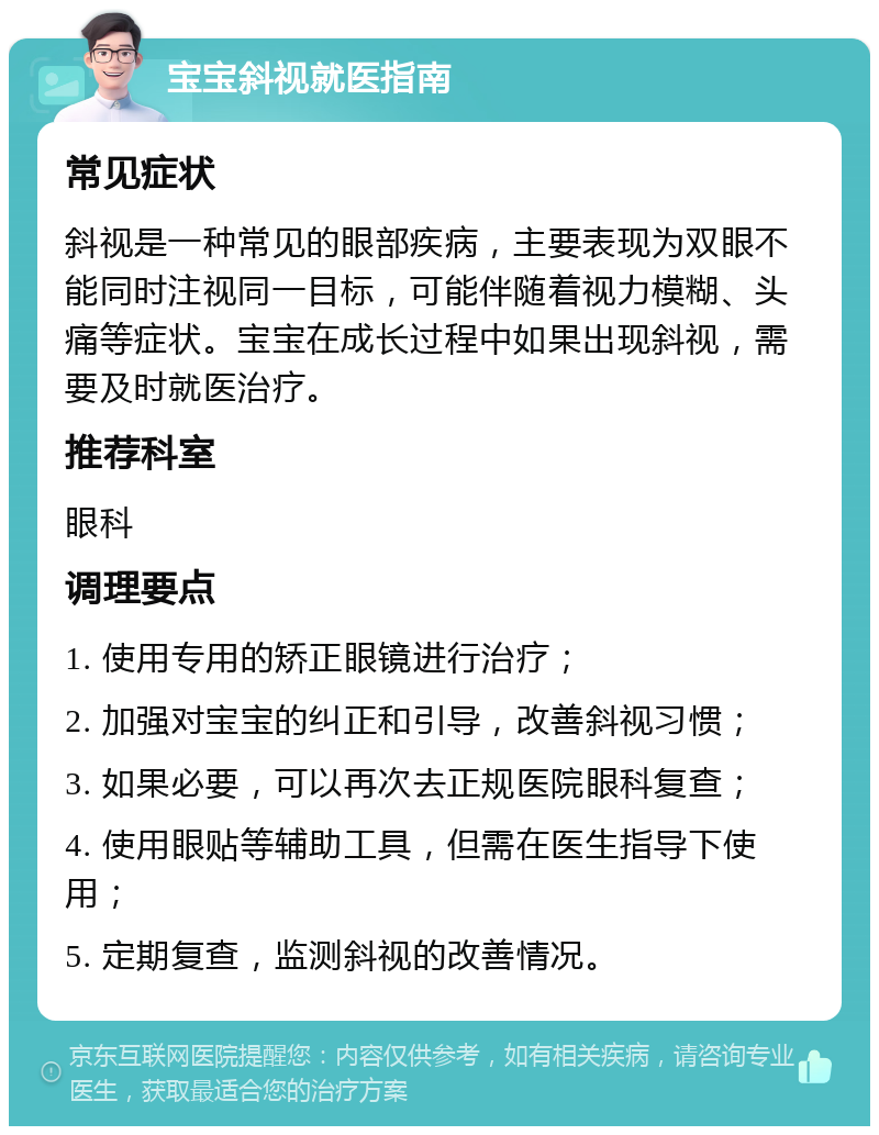 宝宝斜视就医指南 常见症状 斜视是一种常见的眼部疾病，主要表现为双眼不能同时注视同一目标，可能伴随着视力模糊、头痛等症状。宝宝在成长过程中如果出现斜视，需要及时就医治疗。 推荐科室 眼科 调理要点 1. 使用专用的矫正眼镜进行治疗； 2. 加强对宝宝的纠正和引导，改善斜视习惯； 3. 如果必要，可以再次去正规医院眼科复查； 4. 使用眼贴等辅助工具，但需在医生指导下使用； 5. 定期复查，监测斜视的改善情况。