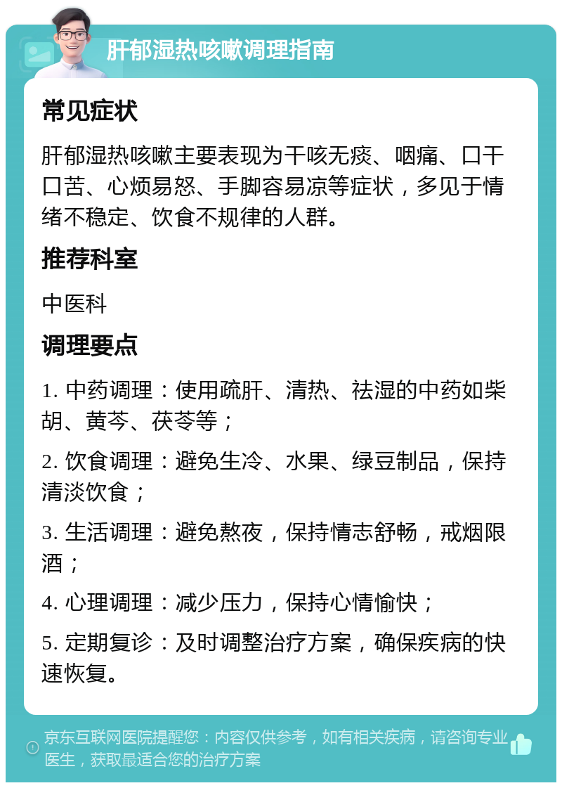 肝郁湿热咳嗽调理指南 常见症状 肝郁湿热咳嗽主要表现为干咳无痰、咽痛、口干口苦、心烦易怒、手脚容易凉等症状，多见于情绪不稳定、饮食不规律的人群。 推荐科室 中医科 调理要点 1. 中药调理：使用疏肝、清热、祛湿的中药如柴胡、黄芩、茯苓等； 2. 饮食调理：避免生冷、水果、绿豆制品，保持清淡饮食； 3. 生活调理：避免熬夜，保持情志舒畅，戒烟限酒； 4. 心理调理：减少压力，保持心情愉快； 5. 定期复诊：及时调整治疗方案，确保疾病的快速恢复。