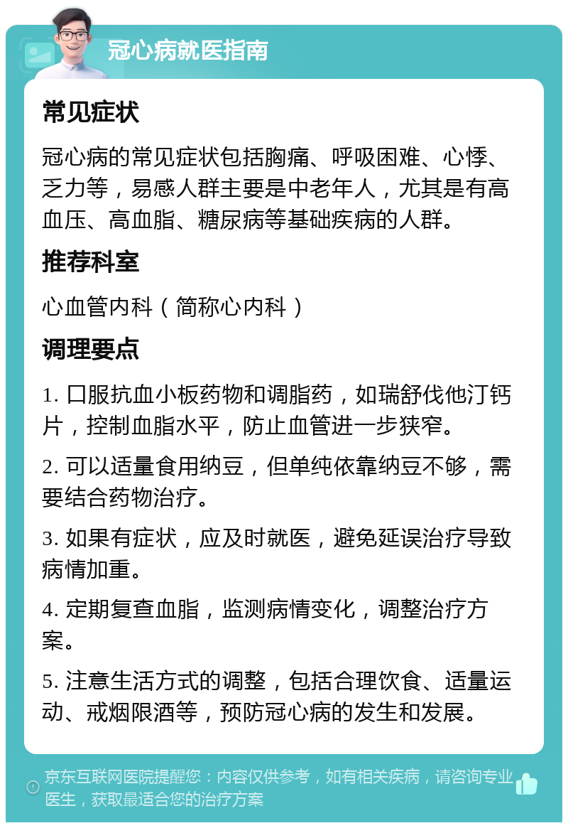 冠心病就医指南 常见症状 冠心病的常见症状包括胸痛、呼吸困难、心悸、乏力等，易感人群主要是中老年人，尤其是有高血压、高血脂、糖尿病等基础疾病的人群。 推荐科室 心血管内科（简称心内科） 调理要点 1. 口服抗血小板药物和调脂药，如瑞舒伐他汀钙片，控制血脂水平，防止血管进一步狭窄。 2. 可以适量食用纳豆，但单纯依靠纳豆不够，需要结合药物治疗。 3. 如果有症状，应及时就医，避免延误治疗导致病情加重。 4. 定期复查血脂，监测病情变化，调整治疗方案。 5. 注意生活方式的调整，包括合理饮食、适量运动、戒烟限酒等，预防冠心病的发生和发展。