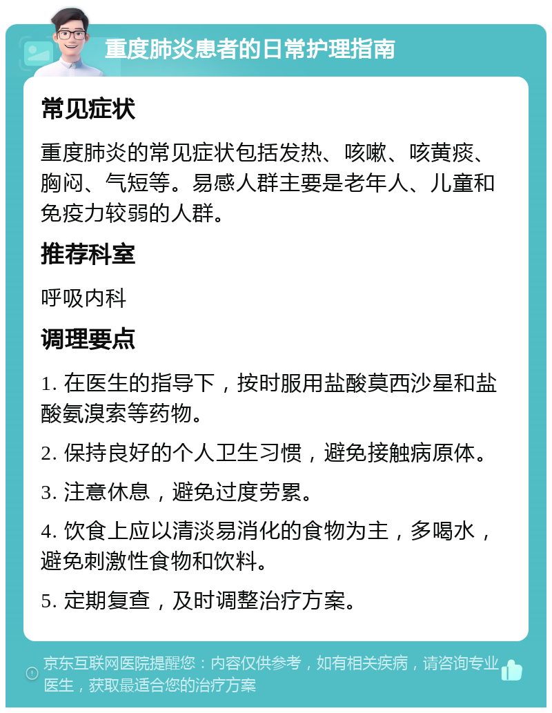 重度肺炎患者的日常护理指南 常见症状 重度肺炎的常见症状包括发热、咳嗽、咳黄痰、胸闷、气短等。易感人群主要是老年人、儿童和免疫力较弱的人群。 推荐科室 呼吸内科 调理要点 1. 在医生的指导下，按时服用盐酸莫西沙星和盐酸氨溴索等药物。 2. 保持良好的个人卫生习惯，避免接触病原体。 3. 注意休息，避免过度劳累。 4. 饮食上应以清淡易消化的食物为主，多喝水，避免刺激性食物和饮料。 5. 定期复查，及时调整治疗方案。