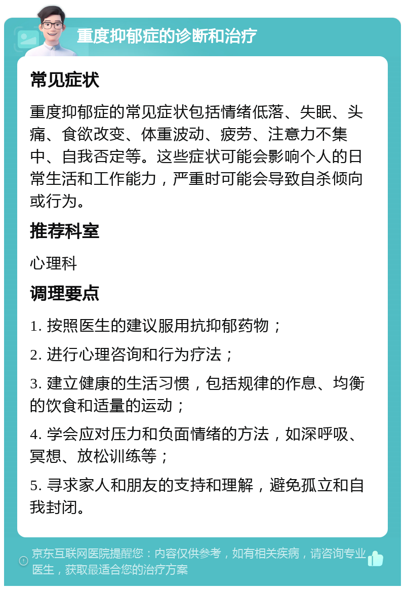 重度抑郁症的诊断和治疗 常见症状 重度抑郁症的常见症状包括情绪低落、失眠、头痛、食欲改变、体重波动、疲劳、注意力不集中、自我否定等。这些症状可能会影响个人的日常生活和工作能力，严重时可能会导致自杀倾向或行为。 推荐科室 心理科 调理要点 1. 按照医生的建议服用抗抑郁药物； 2. 进行心理咨询和行为疗法； 3. 建立健康的生活习惯，包括规律的作息、均衡的饮食和适量的运动； 4. 学会应对压力和负面情绪的方法，如深呼吸、冥想、放松训练等； 5. 寻求家人和朋友的支持和理解，避免孤立和自我封闭。