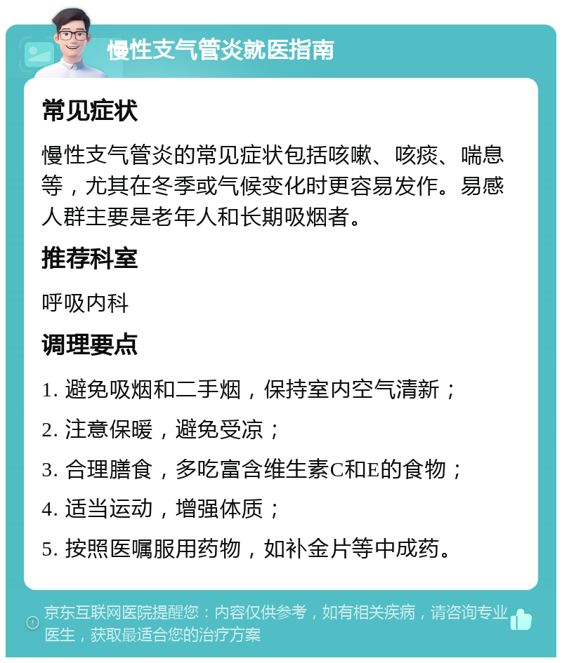 慢性支气管炎就医指南 常见症状 慢性支气管炎的常见症状包括咳嗽、咳痰、喘息等，尤其在冬季或气候变化时更容易发作。易感人群主要是老年人和长期吸烟者。 推荐科室 呼吸内科 调理要点 1. 避免吸烟和二手烟，保持室内空气清新； 2. 注意保暖，避免受凉； 3. 合理膳食，多吃富含维生素C和E的食物； 4. 适当运动，增强体质； 5. 按照医嘱服用药物，如补金片等中成药。