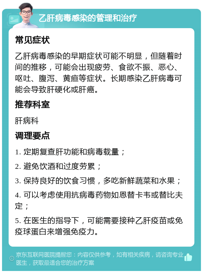 乙肝病毒感染的管理和治疗 常见症状 乙肝病毒感染的早期症状可能不明显，但随着时间的推移，可能会出现疲劳、食欲不振、恶心、呕吐、腹泻、黄疸等症状。长期感染乙肝病毒可能会导致肝硬化或肝癌。 推荐科室 肝病科 调理要点 1. 定期复查肝功能和病毒载量； 2. 避免饮酒和过度劳累； 3. 保持良好的饮食习惯，多吃新鲜蔬菜和水果； 4. 可以考虑使用抗病毒药物如恩替卡韦或替比夫定； 5. 在医生的指导下，可能需要接种乙肝疫苗或免疫球蛋白来增强免疫力。