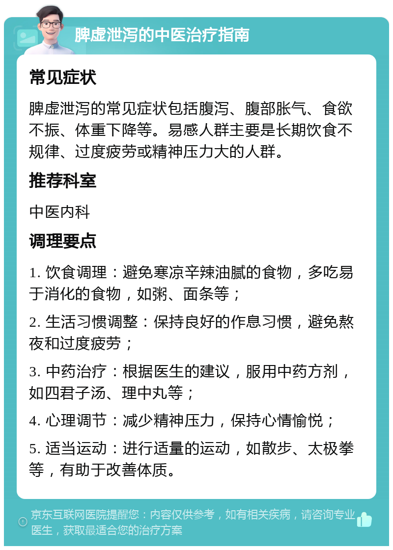 脾虚泄泻的中医治疗指南 常见症状 脾虚泄泻的常见症状包括腹泻、腹部胀气、食欲不振、体重下降等。易感人群主要是长期饮食不规律、过度疲劳或精神压力大的人群。 推荐科室 中医内科 调理要点 1. 饮食调理：避免寒凉辛辣油腻的食物，多吃易于消化的食物，如粥、面条等； 2. 生活习惯调整：保持良好的作息习惯，避免熬夜和过度疲劳； 3. 中药治疗：根据医生的建议，服用中药方剂，如四君子汤、理中丸等； 4. 心理调节：减少精神压力，保持心情愉悦； 5. 适当运动：进行适量的运动，如散步、太极拳等，有助于改善体质。