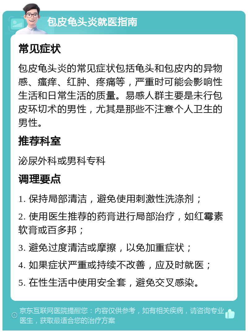 包皮龟头炎就医指南 常见症状 包皮龟头炎的常见症状包括龟头和包皮内的异物感、瘙痒、红肿、疼痛等，严重时可能会影响性生活和日常生活的质量。易感人群主要是未行包皮环切术的男性，尤其是那些不注意个人卫生的男性。 推荐科室 泌尿外科或男科专科 调理要点 1. 保持局部清洁，避免使用刺激性洗涤剂； 2. 使用医生推荐的药膏进行局部治疗，如红霉素软膏或百多邦； 3. 避免过度清洁或摩擦，以免加重症状； 4. 如果症状严重或持续不改善，应及时就医； 5. 在性生活中使用安全套，避免交叉感染。