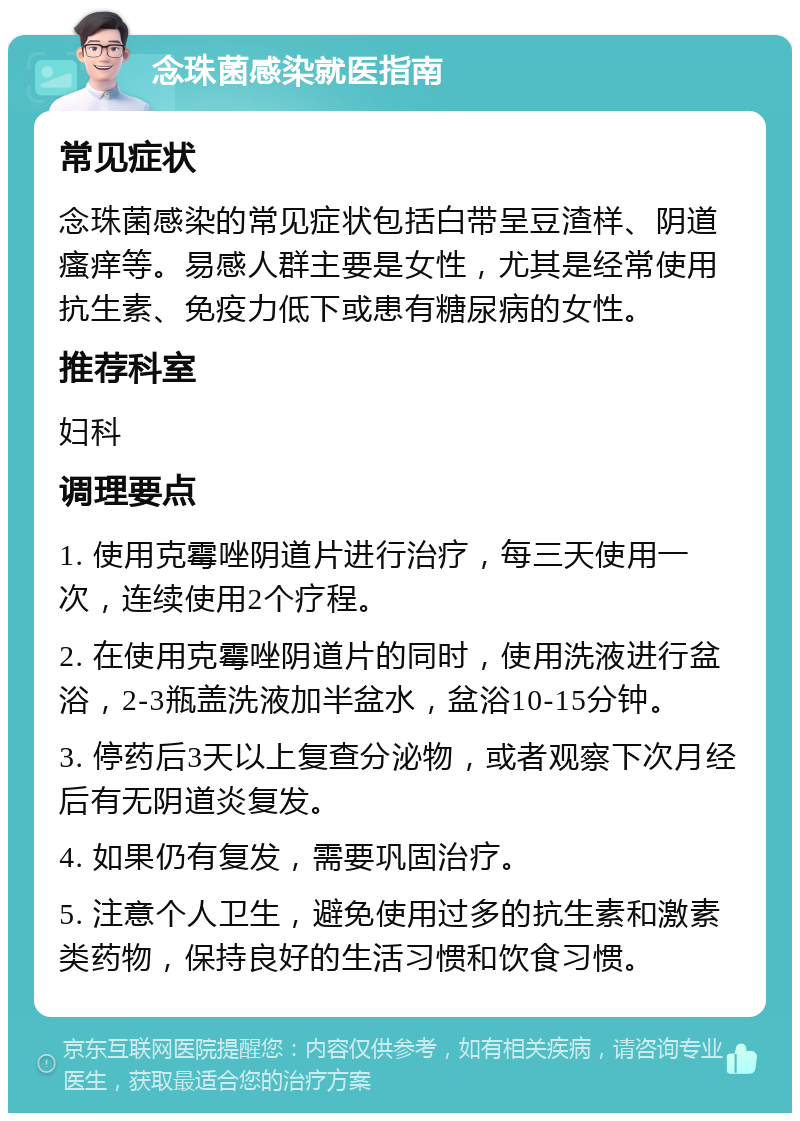 念珠菌感染就医指南 常见症状 念珠菌感染的常见症状包括白带呈豆渣样、阴道瘙痒等。易感人群主要是女性，尤其是经常使用抗生素、免疫力低下或患有糖尿病的女性。 推荐科室 妇科 调理要点 1. 使用克霉唑阴道片进行治疗，每三天使用一次，连续使用2个疗程。 2. 在使用克霉唑阴道片的同时，使用洗液进行盆浴，2-3瓶盖洗液加半盆水，盆浴10-15分钟。 3. 停药后3天以上复查分泌物，或者观察下次月经后有无阴道炎复发。 4. 如果仍有复发，需要巩固治疗。 5. 注意个人卫生，避免使用过多的抗生素和激素类药物，保持良好的生活习惯和饮食习惯。