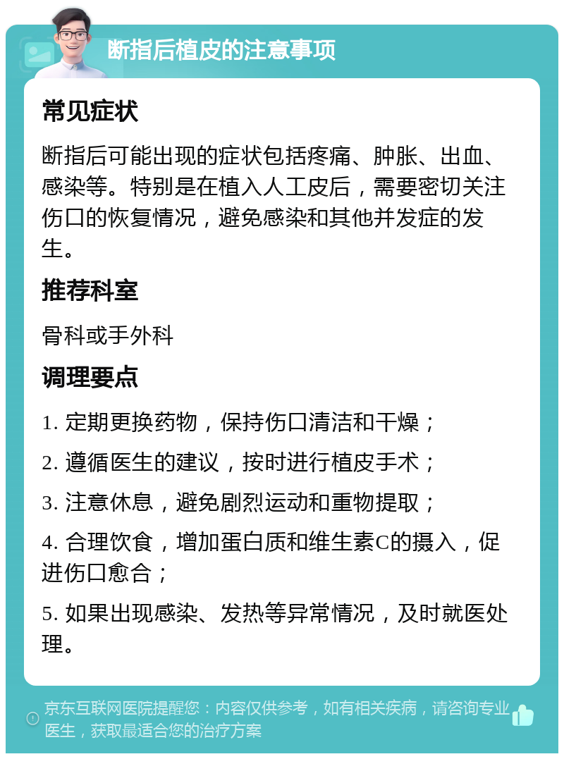 断指后植皮的注意事项 常见症状 断指后可能出现的症状包括疼痛、肿胀、出血、感染等。特别是在植入人工皮后，需要密切关注伤口的恢复情况，避免感染和其他并发症的发生。 推荐科室 骨科或手外科 调理要点 1. 定期更换药物，保持伤口清洁和干燥； 2. 遵循医生的建议，按时进行植皮手术； 3. 注意休息，避免剧烈运动和重物提取； 4. 合理饮食，增加蛋白质和维生素C的摄入，促进伤口愈合； 5. 如果出现感染、发热等异常情况，及时就医处理。