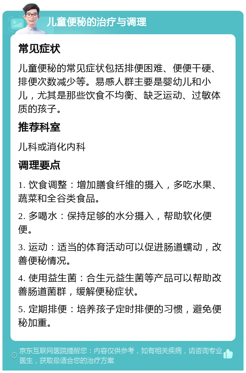 儿童便秘的治疗与调理 常见症状 儿童便秘的常见症状包括排便困难、便便干硬、排便次数减少等。易感人群主要是婴幼儿和小儿，尤其是那些饮食不均衡、缺乏运动、过敏体质的孩子。 推荐科室 儿科或消化内科 调理要点 1. 饮食调整：增加膳食纤维的摄入，多吃水果、蔬菜和全谷类食品。 2. 多喝水：保持足够的水分摄入，帮助软化便便。 3. 运动：适当的体育活动可以促进肠道蠕动，改善便秘情况。 4. 使用益生菌：合生元益生菌等产品可以帮助改善肠道菌群，缓解便秘症状。 5. 定期排便：培养孩子定时排便的习惯，避免便秘加重。