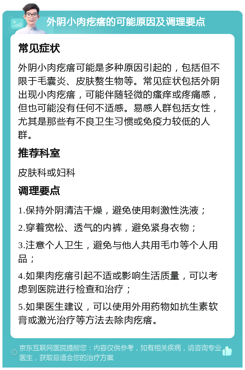 外阴小肉疙瘩的可能原因及调理要点 常见症状 外阴小肉疙瘩可能是多种原因引起的，包括但不限于毛囊炎、皮肤赘生物等。常见症状包括外阴出现小肉疙瘩，可能伴随轻微的瘙痒或疼痛感，但也可能没有任何不适感。易感人群包括女性，尤其是那些有不良卫生习惯或免疫力较低的人群。 推荐科室 皮肤科或妇科 调理要点 1.保持外阴清洁干燥，避免使用刺激性洗液； 2.穿着宽松、透气的内裤，避免紧身衣物； 3.注意个人卫生，避免与他人共用毛巾等个人用品； 4.如果肉疙瘩引起不适或影响生活质量，可以考虑到医院进行检查和治疗； 5.如果医生建议，可以使用外用药物如抗生素软膏或激光治疗等方法去除肉疙瘩。