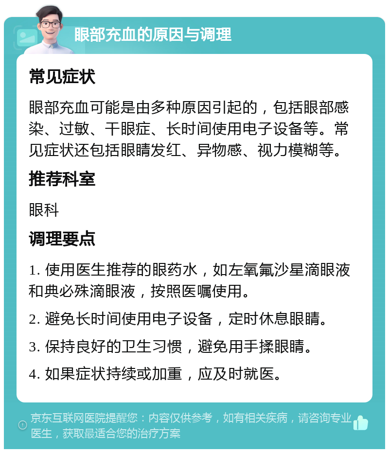 眼部充血的原因与调理 常见症状 眼部充血可能是由多种原因引起的，包括眼部感染、过敏、干眼症、长时间使用电子设备等。常见症状还包括眼睛发红、异物感、视力模糊等。 推荐科室 眼科 调理要点 1. 使用医生推荐的眼药水，如左氧氟沙星滴眼液和典必殊滴眼液，按照医嘱使用。 2. 避免长时间使用电子设备，定时休息眼睛。 3. 保持良好的卫生习惯，避免用手揉眼睛。 4. 如果症状持续或加重，应及时就医。