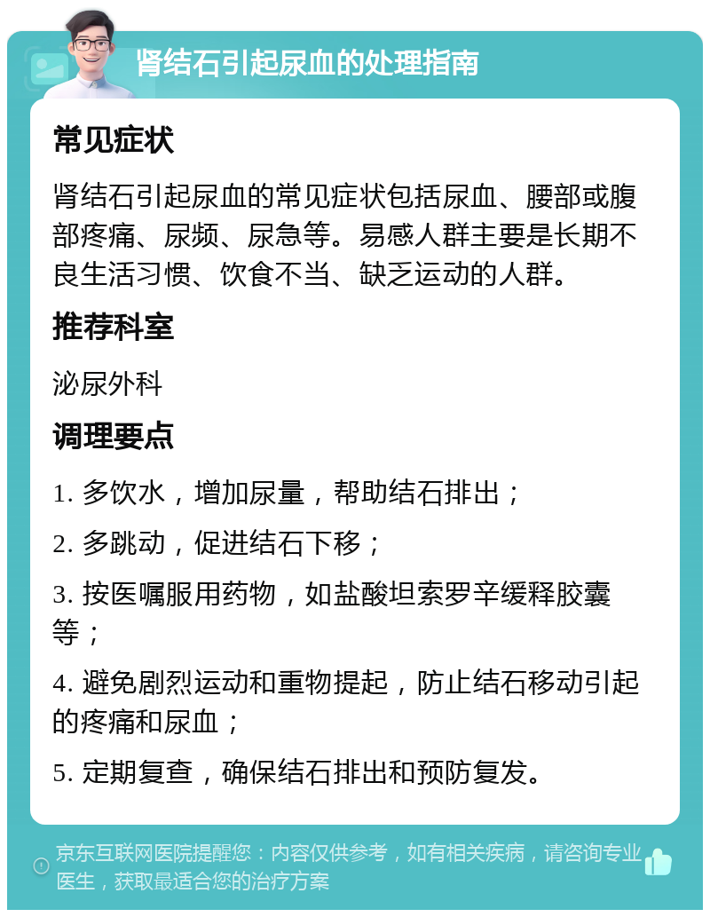 肾结石引起尿血的处理指南 常见症状 肾结石引起尿血的常见症状包括尿血、腰部或腹部疼痛、尿频、尿急等。易感人群主要是长期不良生活习惯、饮食不当、缺乏运动的人群。 推荐科室 泌尿外科 调理要点 1. 多饮水，增加尿量，帮助结石排出； 2. 多跳动，促进结石下移； 3. 按医嘱服用药物，如盐酸坦索罗辛缓释胶囊等； 4. 避免剧烈运动和重物提起，防止结石移动引起的疼痛和尿血； 5. 定期复查，确保结石排出和预防复发。