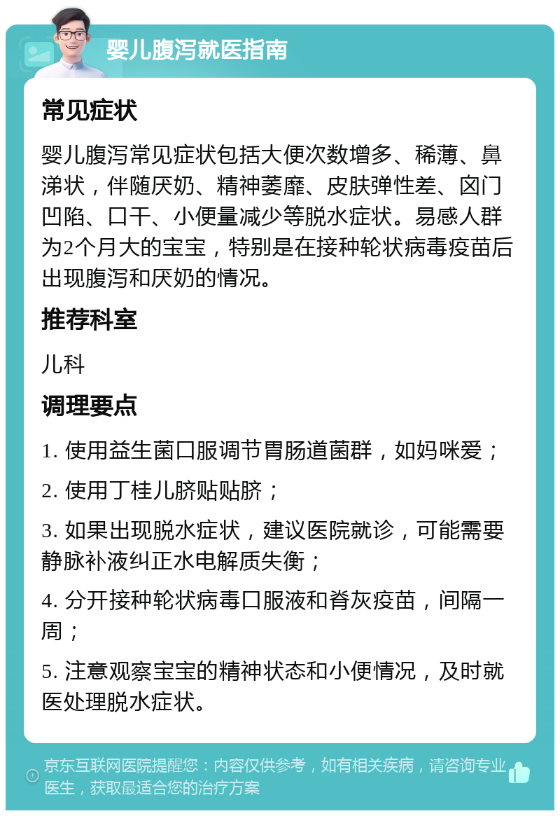 婴儿腹泻就医指南 常见症状 婴儿腹泻常见症状包括大便次数增多、稀薄、鼻涕状，伴随厌奶、精神萎靡、皮肤弹性差、囟门凹陷、口干、小便量减少等脱水症状。易感人群为2个月大的宝宝，特别是在接种轮状病毒疫苗后出现腹泻和厌奶的情况。 推荐科室 儿科 调理要点 1. 使用益生菌口服调节胃肠道菌群，如妈咪爱； 2. 使用丁桂儿脐贴贴脐； 3. 如果出现脱水症状，建议医院就诊，可能需要静脉补液纠正水电解质失衡； 4. 分开接种轮状病毒口服液和脊灰疫苗，间隔一周； 5. 注意观察宝宝的精神状态和小便情况，及时就医处理脱水症状。