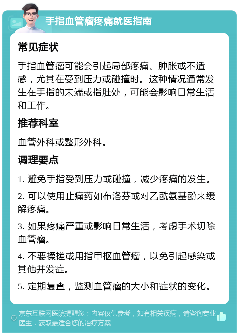 手指血管瘤疼痛就医指南 常见症状 手指血管瘤可能会引起局部疼痛、肿胀或不适感，尤其在受到压力或碰撞时。这种情况通常发生在手指的末端或指肚处，可能会影响日常生活和工作。 推荐科室 血管外科或整形外科。 调理要点 1. 避免手指受到压力或碰撞，减少疼痛的发生。 2. 可以使用止痛药如布洛芬或对乙酰氨基酚来缓解疼痛。 3. 如果疼痛严重或影响日常生活，考虑手术切除血管瘤。 4. 不要揉搓或用指甲抠血管瘤，以免引起感染或其他并发症。 5. 定期复查，监测血管瘤的大小和症状的变化。