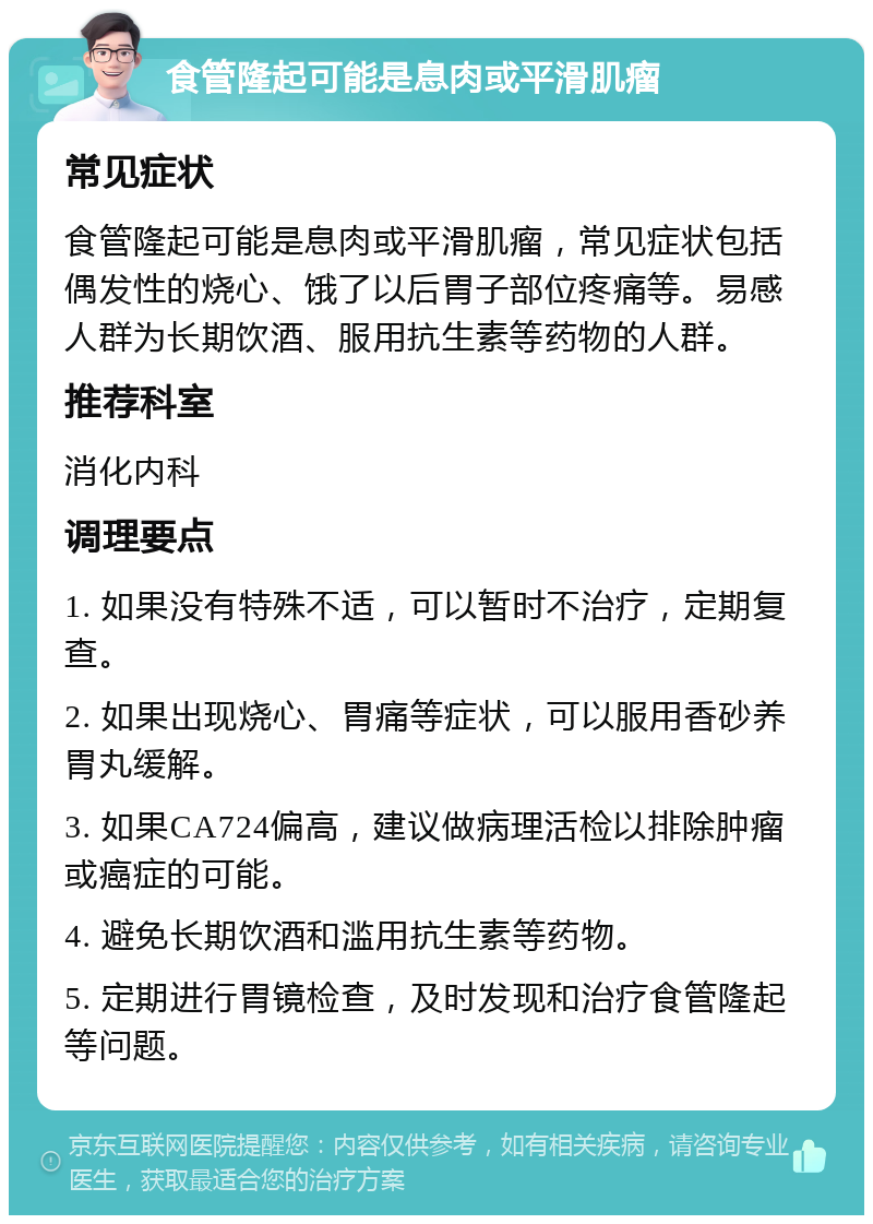 食管隆起可能是息肉或平滑肌瘤 常见症状 食管隆起可能是息肉或平滑肌瘤，常见症状包括偶发性的烧心、饿了以后胃子部位疼痛等。易感人群为长期饮酒、服用抗生素等药物的人群。 推荐科室 消化内科 调理要点 1. 如果没有特殊不适，可以暂时不治疗，定期复查。 2. 如果出现烧心、胃痛等症状，可以服用香砂养胃丸缓解。 3. 如果CA724偏高，建议做病理活检以排除肿瘤或癌症的可能。 4. 避免长期饮酒和滥用抗生素等药物。 5. 定期进行胃镜检查，及时发现和治疗食管隆起等问题。