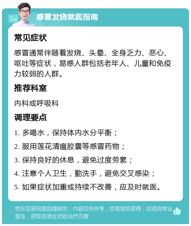 感冒发烧就医指南 常见症状 感冒通常伴随着发烧、头晕、全身乏力、恶心、呕吐等症状，易感人群包括老年人、儿童和免疫力较弱的人群。 推荐科室 内科或呼吸科 调理要点 1. 多喝水，保持体内水分平衡； 2. 服用莲花清瘟胶囊等感冒药物； 3. 保持良好的休息，避免过度劳累； 4. 注意个人卫生，勤洗手，避免交叉感染； 5. 如果症状加重或持续不改善，应及时就医。