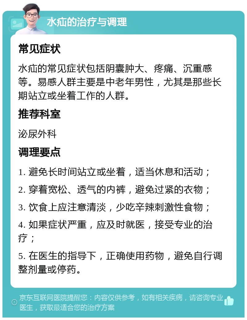 水疝的治疗与调理 常见症状 水疝的常见症状包括阴囊肿大、疼痛、沉重感等。易感人群主要是中老年男性，尤其是那些长期站立或坐着工作的人群。 推荐科室 泌尿外科 调理要点 1. 避免长时间站立或坐着，适当休息和活动； 2. 穿着宽松、透气的内裤，避免过紧的衣物； 3. 饮食上应注意清淡，少吃辛辣刺激性食物； 4. 如果症状严重，应及时就医，接受专业的治疗； 5. 在医生的指导下，正确使用药物，避免自行调整剂量或停药。